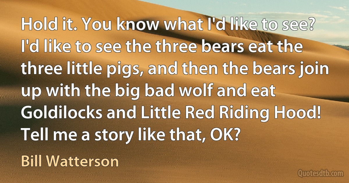 Hold it. You know what I'd like to see? I'd like to see the three bears eat the three little pigs, and then the bears join up with the big bad wolf and eat Goldilocks and Little Red Riding Hood! Tell me a story like that, OK? (Bill Watterson)