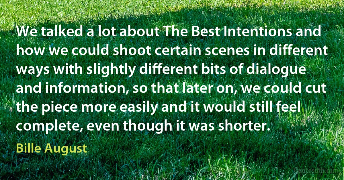 We talked a lot about The Best Intentions and how we could shoot certain scenes in different ways with slightly different bits of dialogue and information, so that later on, we could cut the piece more easily and it would still feel complete, even though it was shorter. (Bille August)