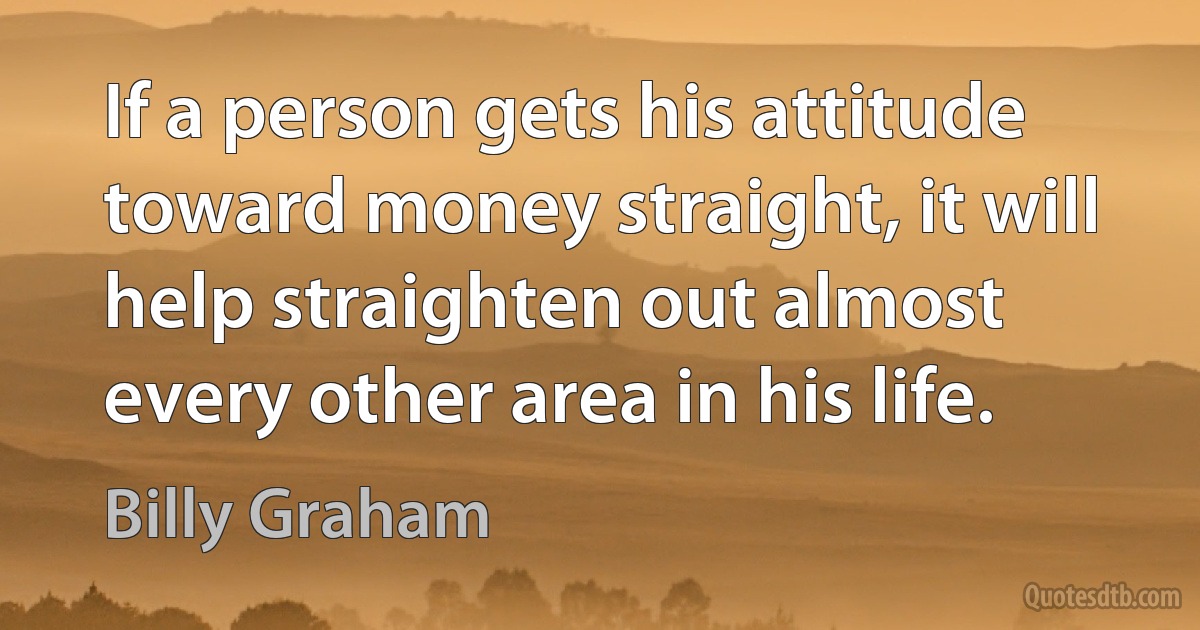 If a person gets his attitude toward money straight, it will help straighten out almost every other area in his life. (Billy Graham)