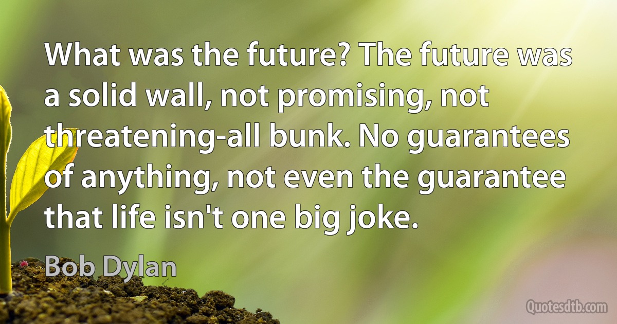 What was the future? The future was a solid wall, not promising, not threatening-all bunk. No guarantees of anything, not even the guarantee that life isn't one big joke. (Bob Dylan)