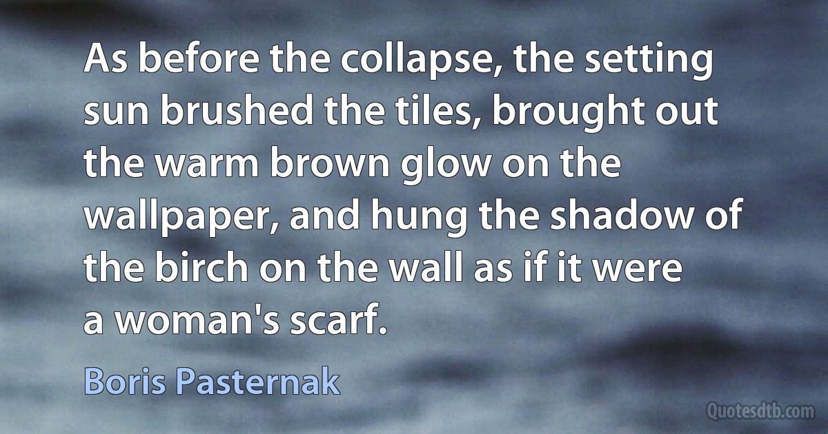 As before the collapse, the setting sun brushed the tiles, brought out the warm brown glow on the wallpaper, and hung the shadow of the birch on the wall as if it were a woman's scarf. (Boris Pasternak)