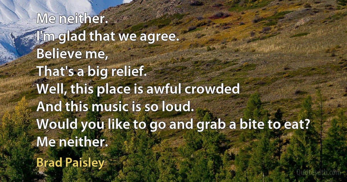 Me neither.
I'm glad that we agree.
Believe me,
That's a big relief.
Well, this place is awful crowded
And this music is so loud.
Would you like to go and grab a bite to eat?
Me neither. (Brad Paisley)