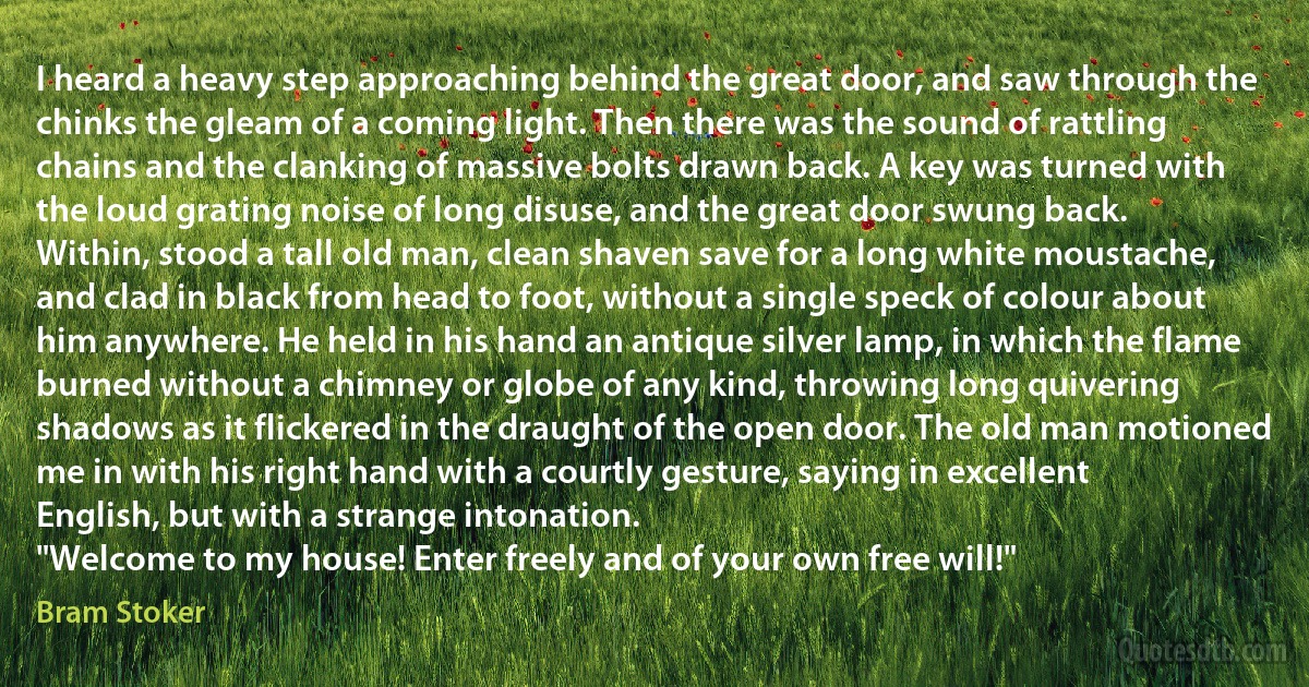 I heard a heavy step approaching behind the great door, and saw through the chinks the gleam of a coming light. Then there was the sound of rattling chains and the clanking of massive bolts drawn back. A key was turned with the loud grating noise of long disuse, and the great door swung back.
Within, stood a tall old man, clean shaven save for a long white moustache, and clad in black from head to foot, without a single speck of colour about him anywhere. He held in his hand an antique silver lamp, in which the flame burned without a chimney or globe of any kind, throwing long quivering shadows as it flickered in the draught of the open door. The old man motioned me in with his right hand with a courtly gesture, saying in excellent English, but with a strange intonation.
"Welcome to my house! Enter freely and of your own free will!" (Bram Stoker)