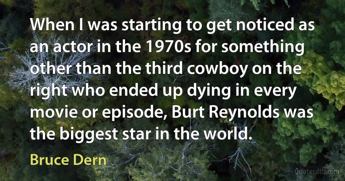 When I was starting to get noticed as an actor in the 1970s for something other than the third cowboy on the right who ended up dying in every movie or episode, Burt Reynolds was the biggest star in the world. (Bruce Dern)