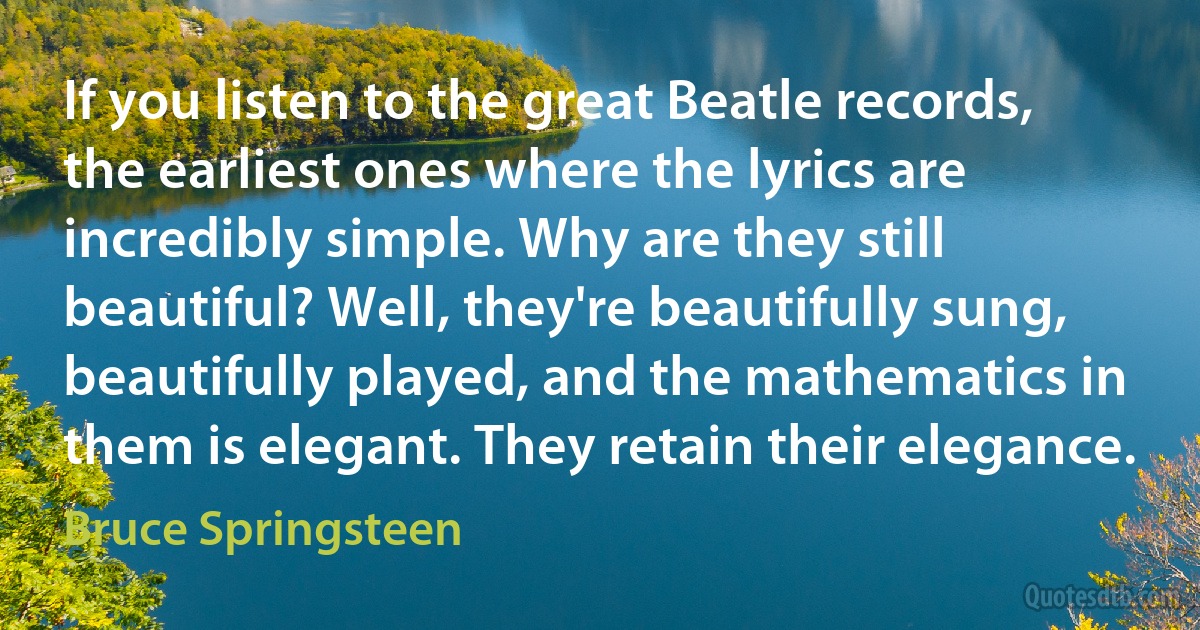 If you listen to the great Beatle records, the earliest ones where the lyrics are incredibly simple. Why are they still beautiful? Well, they're beautifully sung, beautifully played, and the mathematics in them is elegant. They retain their elegance. (Bruce Springsteen)