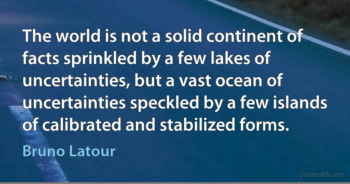 The world is not a solid continent of facts sprinkled by a few lakes of uncertainties, but a vast ocean of uncertainties speckled by a few islands of calibrated and stabilized forms. (Bruno Latour)