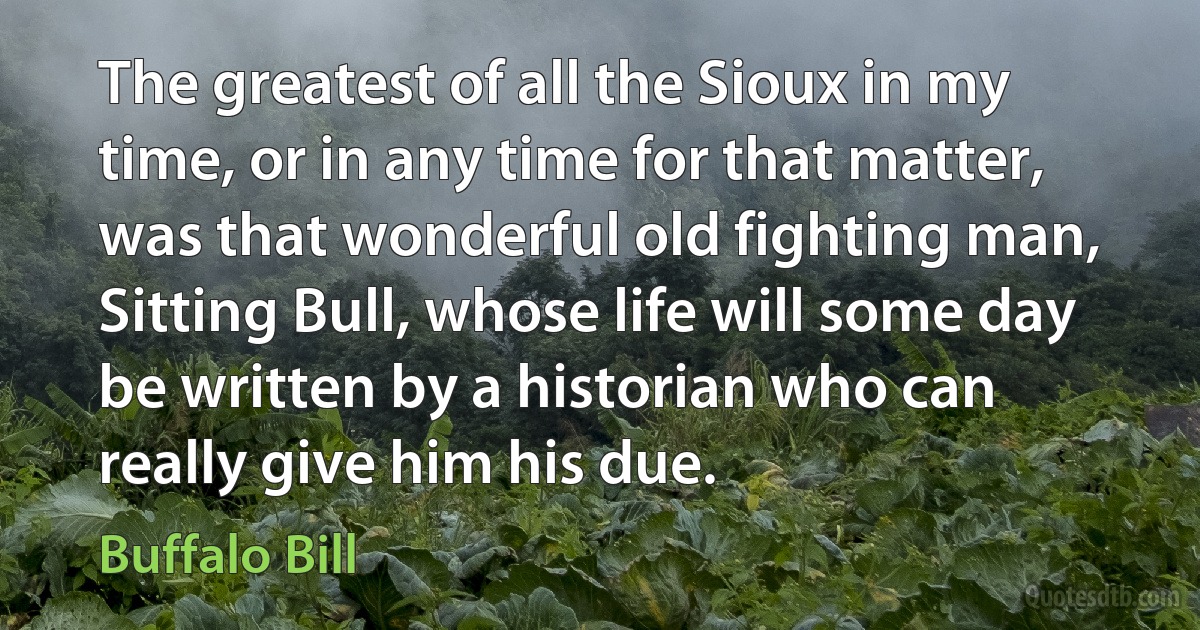 The greatest of all the Sioux in my time, or in any time for that matter, was that wonderful old fighting man, Sitting Bull, whose life will some day be written by a historian who can really give him his due. (Buffalo Bill)