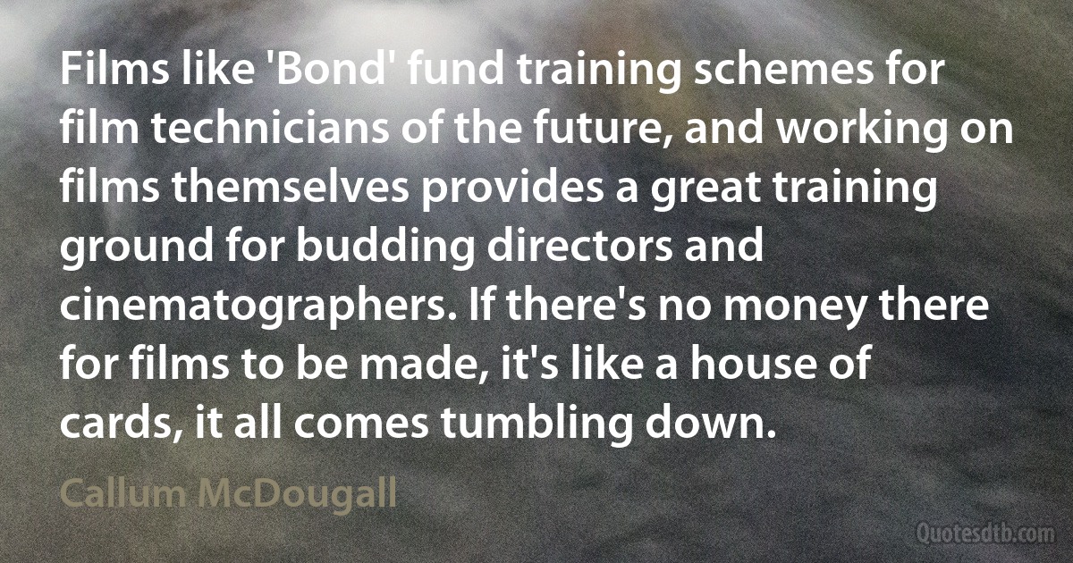 Films like 'Bond' fund training schemes for film technicians of the future, and working on films themselves provides a great training ground for budding directors and cinematographers. If there's no money there for films to be made, it's like a house of cards, it all comes tumbling down. (Callum McDougall)