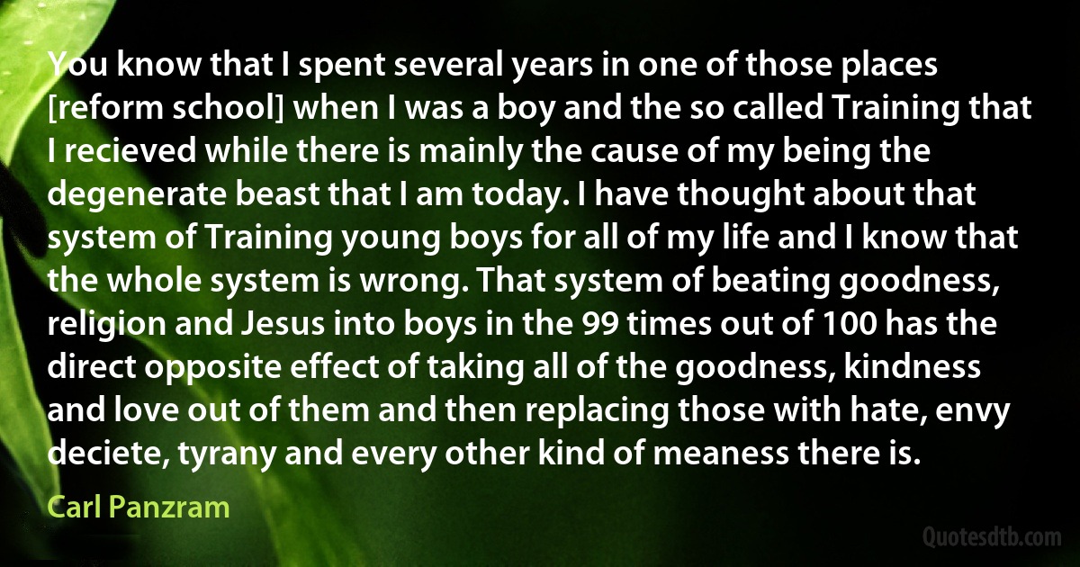 You know that I spent several years in one of those places [reform school] when I was a boy and the so called Training that I recieved while there is mainly the cause of my being the degenerate beast that I am today. I have thought about that system of Training young boys for all of my life and I know that the whole system is wrong. That system of beating goodness, religion and Jesus into boys in the 99 times out of 100 has the direct opposite effect of taking all of the goodness, kindness and love out of them and then replacing those with hate, envy deciete, tyrany and every other kind of meaness there is. (Carl Panzram)