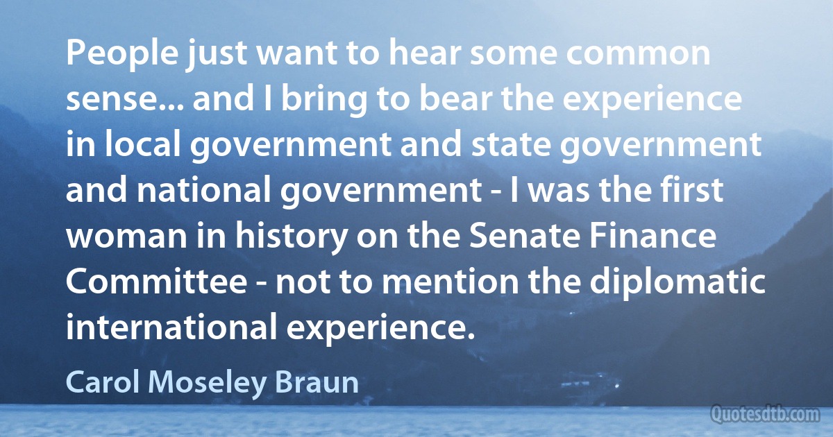 People just want to hear some common sense... and I bring to bear the experience in local government and state government and national government - I was the first woman in history on the Senate Finance Committee - not to mention the diplomatic international experience. (Carol Moseley Braun)