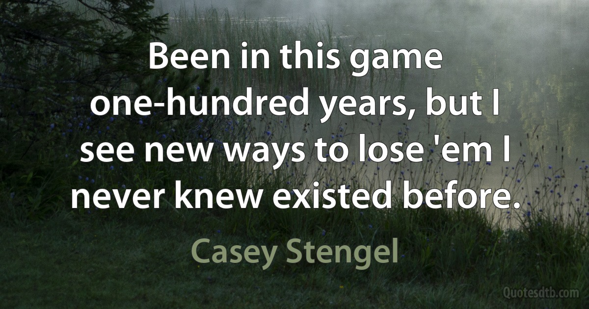 Been in this game one-hundred years, but I see new ways to lose 'em I never knew existed before. (Casey Stengel)