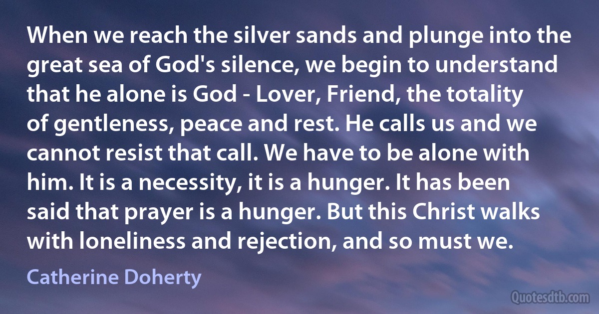 When we reach the silver sands and plunge into the great sea of God's silence, we begin to understand that he alone is God - Lover, Friend, the totality of gentleness, peace and rest. He calls us and we cannot resist that call. We have to be alone with him. It is a necessity, it is a hunger. It has been said that prayer is a hunger. But this Christ walks with loneliness and rejection, and so must we. (Catherine Doherty)