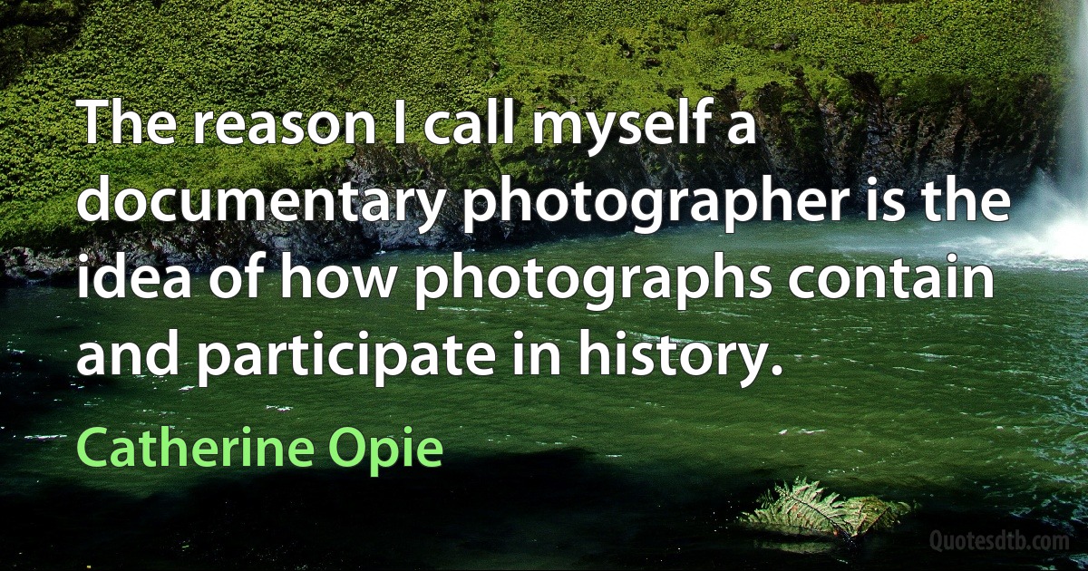 The reason I call myself a documentary photographer is the idea of how photographs contain and participate in history. (Catherine Opie)