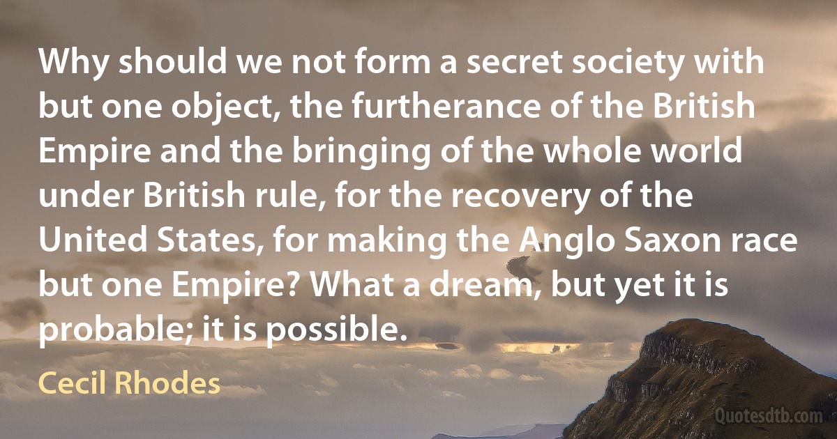 Why should we not form a secret society with but one object, the furtherance of the British Empire and the bringing of the whole world under British rule, for the recovery of the United States, for making the Anglo Saxon race but one Empire? What a dream, but yet it is probable; it is possible. (Cecil Rhodes)