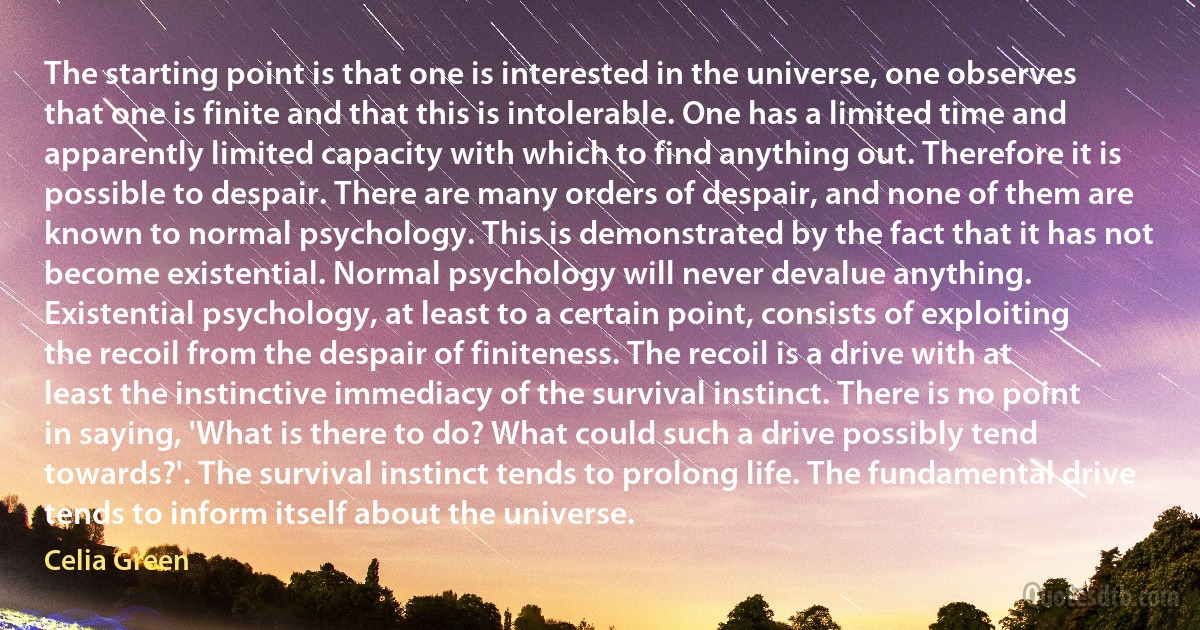 The starting point is that one is interested in the universe, one observes that one is finite and that this is intolerable. One has a limited time and apparently limited capacity with which to find anything out. Therefore it is possible to despair. There are many orders of despair, and none of them are known to normal psychology. This is demonstrated by the fact that it has not become existential. Normal psychology will never devalue anything. Existential psychology, at least to a certain point, consists of exploiting the recoil from the despair of finiteness. The recoil is a drive with at least the instinctive immediacy of the survival instinct. There is no point in saying, 'What is there to do? What could such a drive possibly tend towards?'. The survival instinct tends to prolong life. The fundamental drive tends to inform itself about the universe. (Celia Green)