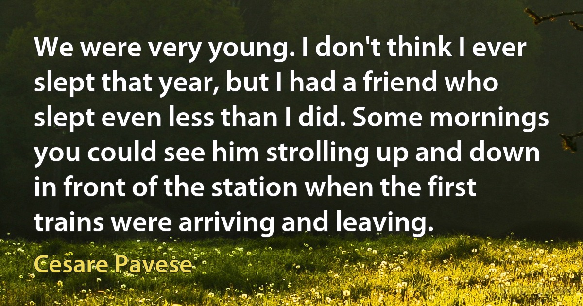 We were very young. I don't think I ever slept that year, but I had a friend who slept even less than I did. Some mornings you could see him strolling up and down in front of the station when the first trains were arriving and leaving. (Cesare Pavese)