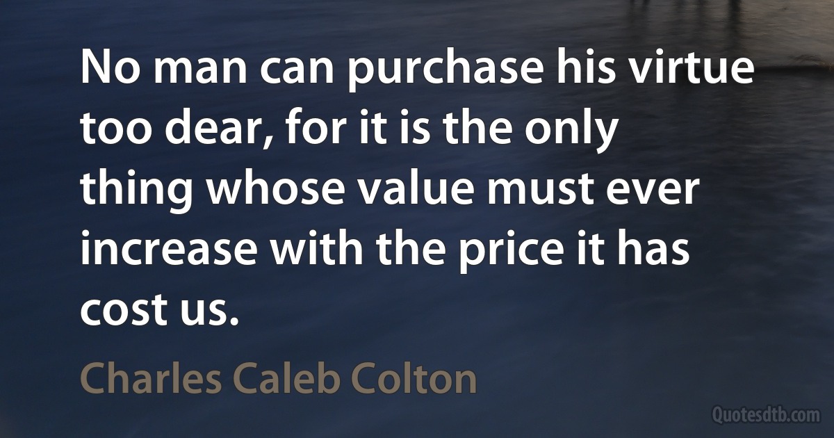 No man can purchase his virtue too dear, for it is the only thing whose value must ever increase with the price it has cost us. (Charles Caleb Colton)