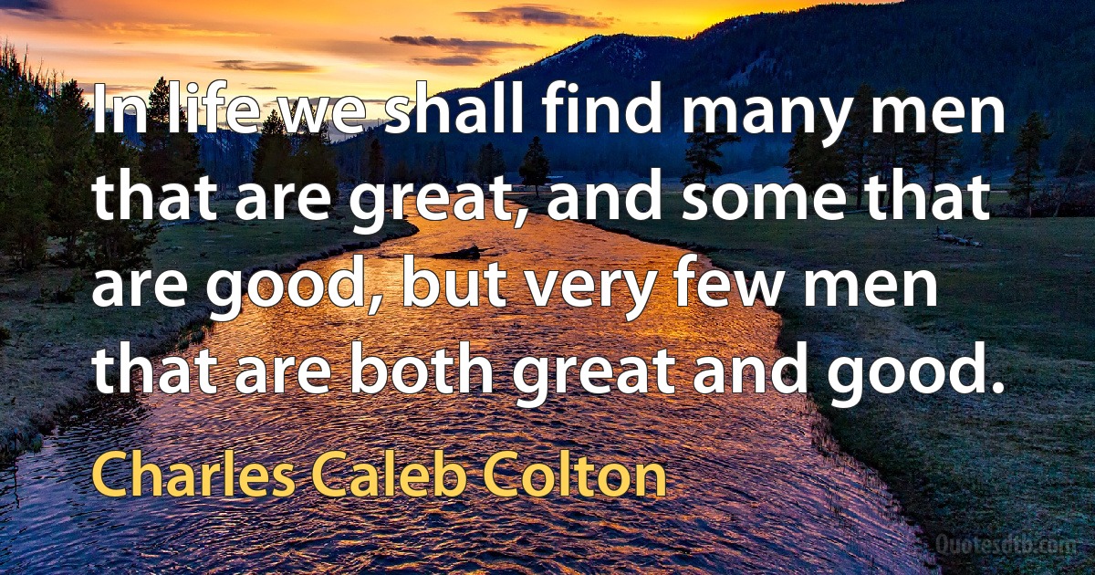 In life we shall find many men that are great, and some that are good, but very few men that are both great and good. (Charles Caleb Colton)