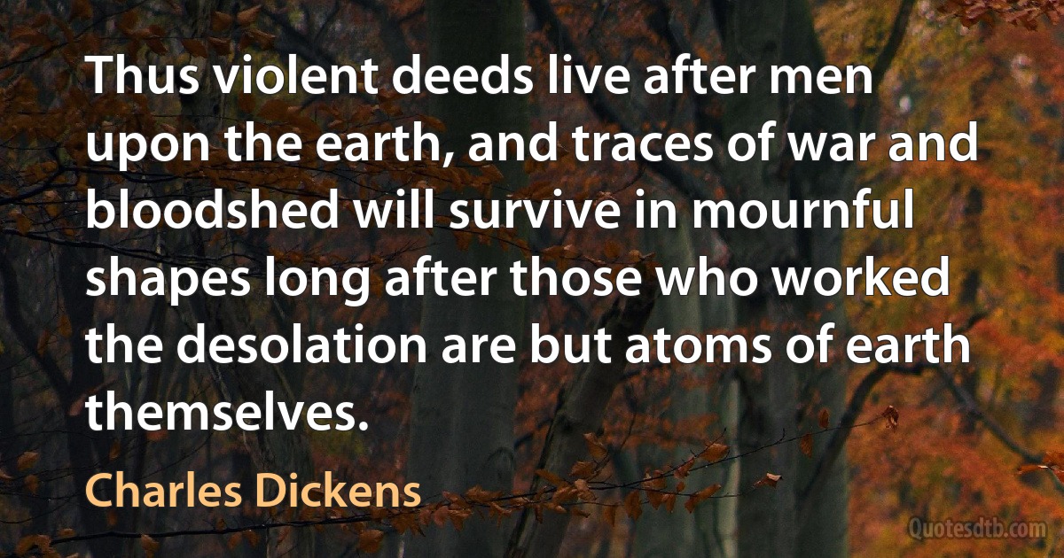 Thus violent deeds live after men upon the earth, and traces of war and bloodshed will survive in mournful shapes long after those who worked the desolation are but atoms of earth themselves. (Charles Dickens)