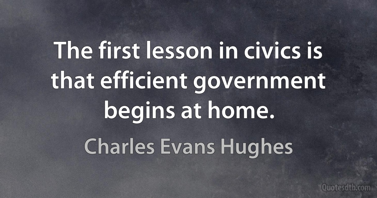 The first lesson in civics is that efficient government begins at home. (Charles Evans Hughes)