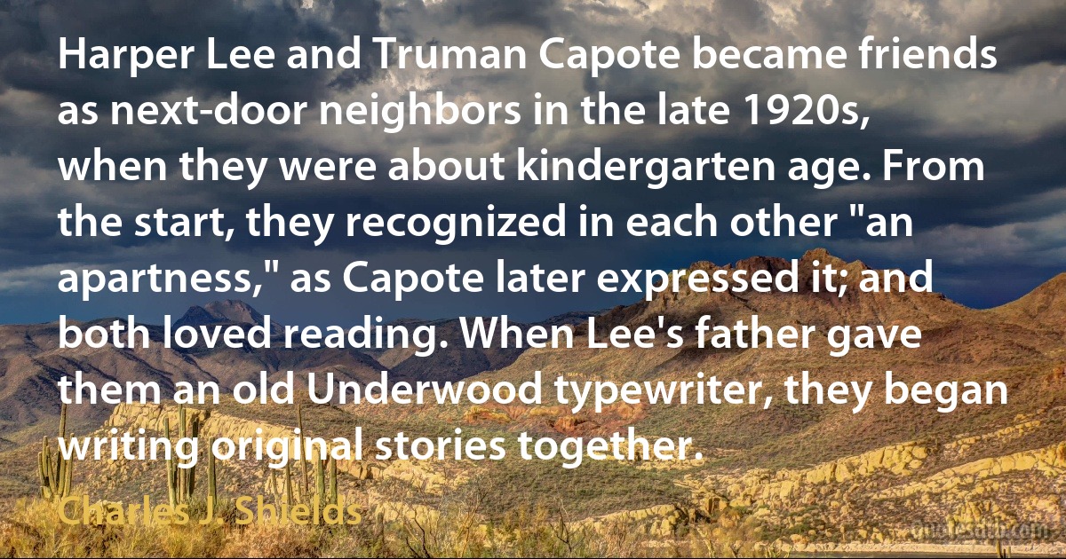 Harper Lee and Truman Capote became friends as next-door neighbors in the late 1920s, when they were about kindergarten age. From the start, they recognized in each other "an apartness," as Capote later expressed it; and both loved reading. When Lee's father gave them an old Underwood typewriter, they began writing original stories together. (Charles J. Shields)