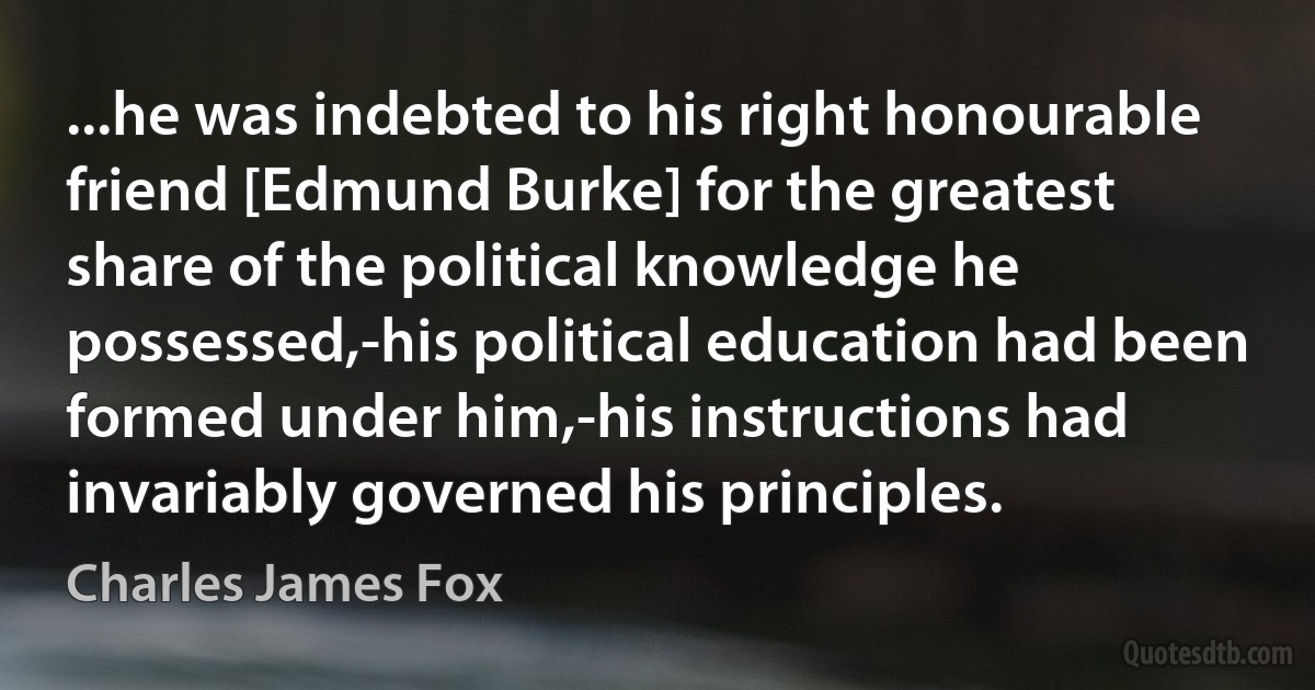 ...he was indebted to his right honourable friend [Edmund Burke] for the greatest share of the political knowledge he possessed,-his political education had been formed under him,-his instructions had invariably governed his principles. (Charles James Fox)