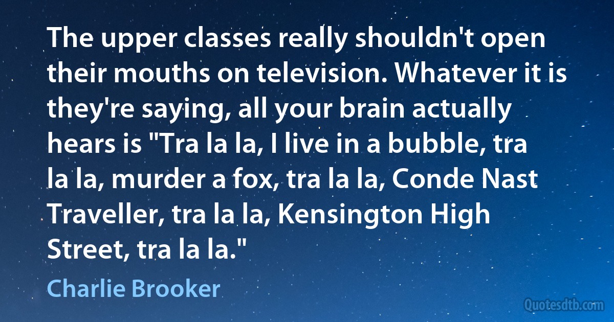 The upper classes really shouldn't open their mouths on television. Whatever it is they're saying, all your brain actually hears is "Tra la la, I live in a bubble, tra la la, murder a fox, tra la la, Conde Nast Traveller, tra la la, Kensington High Street, tra la la." (Charlie Brooker)