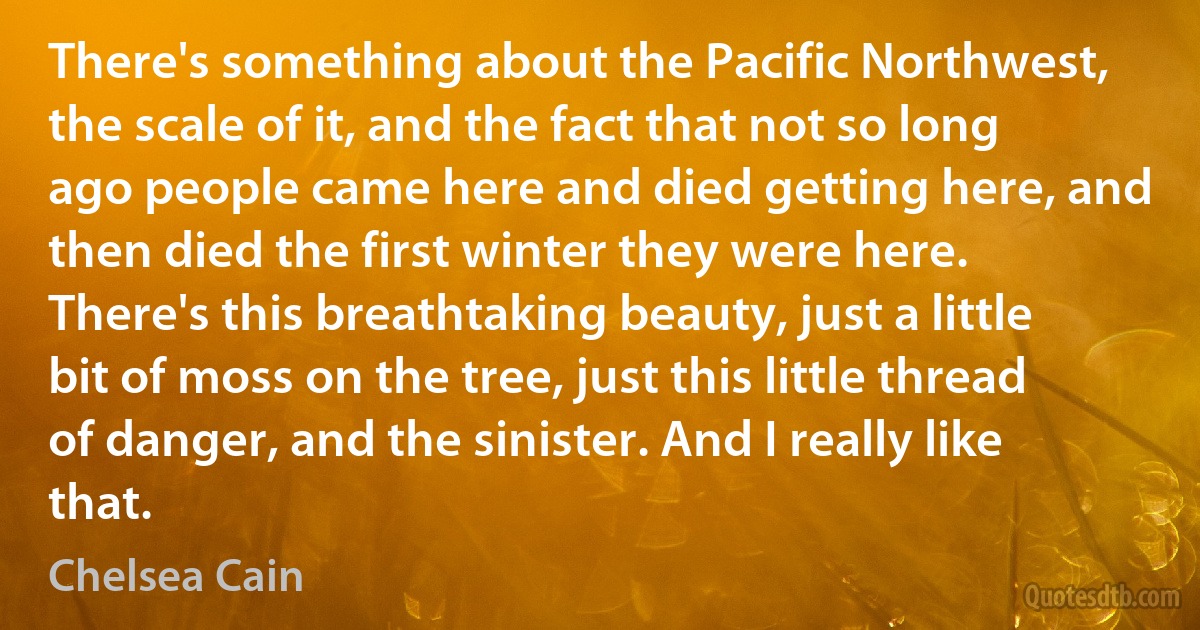 There's something about the Pacific Northwest, the scale of it, and the fact that not so long ago people came here and died getting here, and then died the first winter they were here. There's this breathtaking beauty, just a little bit of moss on the tree, just this little thread of danger, and the sinister. And I really like that. (Chelsea Cain)