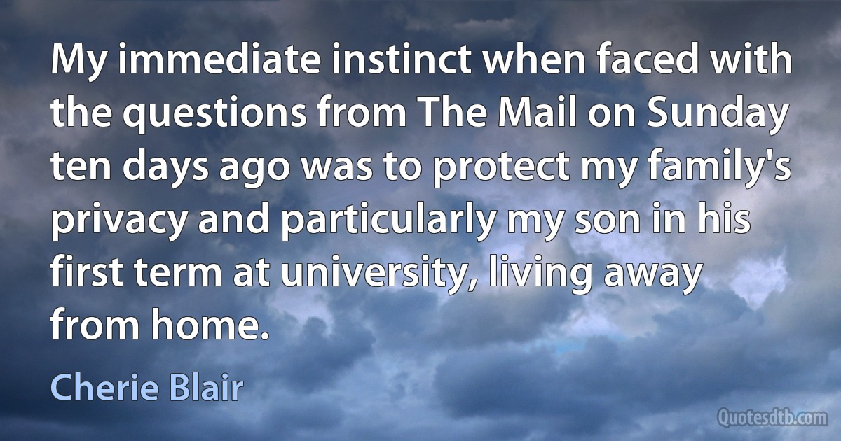 My immediate instinct when faced with the questions from The Mail on Sunday ten days ago was to protect my family's privacy and particularly my son in his first term at university, living away from home. (Cherie Blair)