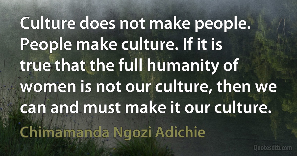 Culture does not make people. People make culture. If it is true that the full humanity of women is not our culture, then we can and must make it our culture. (Chimamanda Ngozi Adichie)