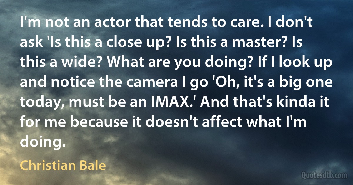 I'm not an actor that tends to care. I don't ask 'Is this a close up? Is this a master? Is this a wide? What are you doing? If I look up and notice the camera I go 'Oh, it's a big one today, must be an IMAX.' And that's kinda it for me because it doesn't affect what I'm doing. (Christian Bale)