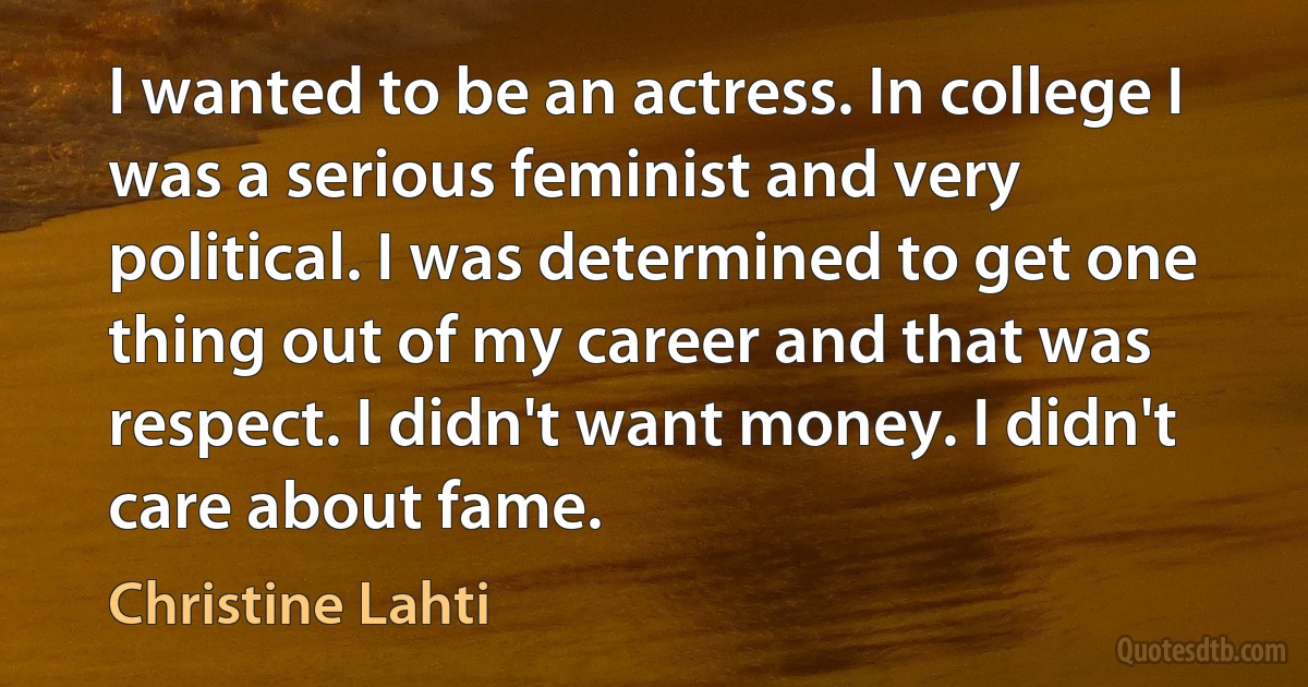 I wanted to be an actress. In college I was a serious feminist and very political. I was determined to get one thing out of my career and that was respect. I didn't want money. I didn't care about fame. (Christine Lahti)