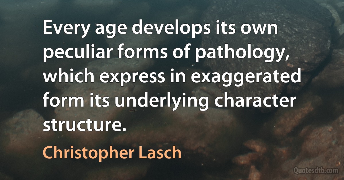 Every age develops its own peculiar forms of pathology, which express in exaggerated form its underlying character structure. (Christopher Lasch)