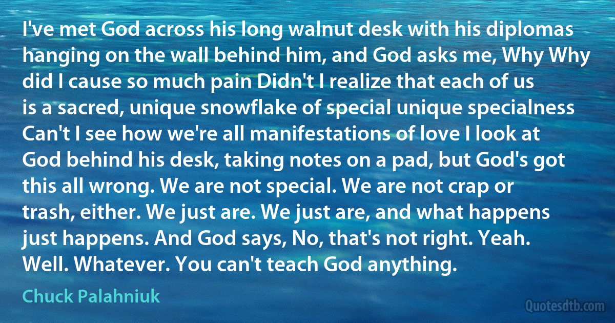 I've met God across his long walnut desk with his diplomas hanging on the wall behind him, and God asks me, Why Why did I cause so much pain Didn't I realize that each of us is a sacred, unique snowflake of special unique specialness Can't I see how we're all manifestations of love I look at God behind his desk, taking notes on a pad, but God's got this all wrong. We are not special. We are not crap or trash, either. We just are. We just are, and what happens just happens. And God says, No, that's not right. Yeah. Well. Whatever. You can't teach God anything. (Chuck Palahniuk)