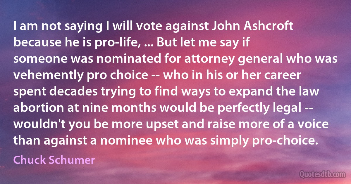 I am not saying I will vote against John Ashcroft because he is pro-life, ... But let me say if someone was nominated for attorney general who was vehemently pro choice -- who in his or her career spent decades trying to find ways to expand the law abortion at nine months would be perfectly legal -- wouldn't you be more upset and raise more of a voice than against a nominee who was simply pro-choice. (Chuck Schumer)