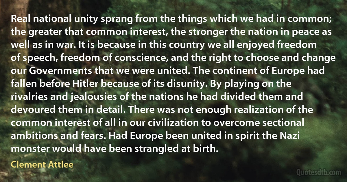 Real national unity sprang from the things which we had in common; the greater that common interest, the stronger the nation in peace as well as in war. It is because in this country we all enjoyed freedom of speech, freedom of conscience, and the right to choose and change our Governments that we were united. The continent of Europe had fallen before Hitler because of its disunity. By playing on the rivalries and jealousies of the nations he had divided them and devoured them in detail. There was not enough realization of the common interest of all in our civilization to overcome sectional ambitions and fears. Had Europe been united in spirit the Nazi monster would have been strangled at birth. (Clement Attlee)