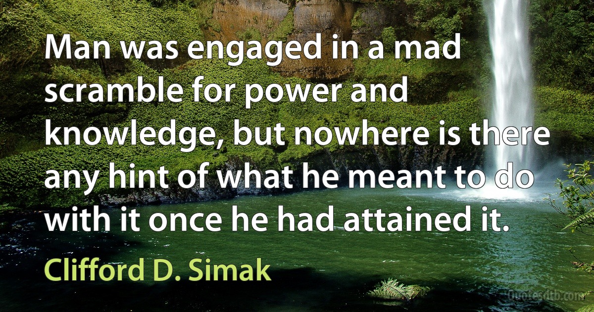 Man was engaged in a mad scramble for power and knowledge, but nowhere is there any hint of what he meant to do with it once he had attained it. (Clifford D. Simak)