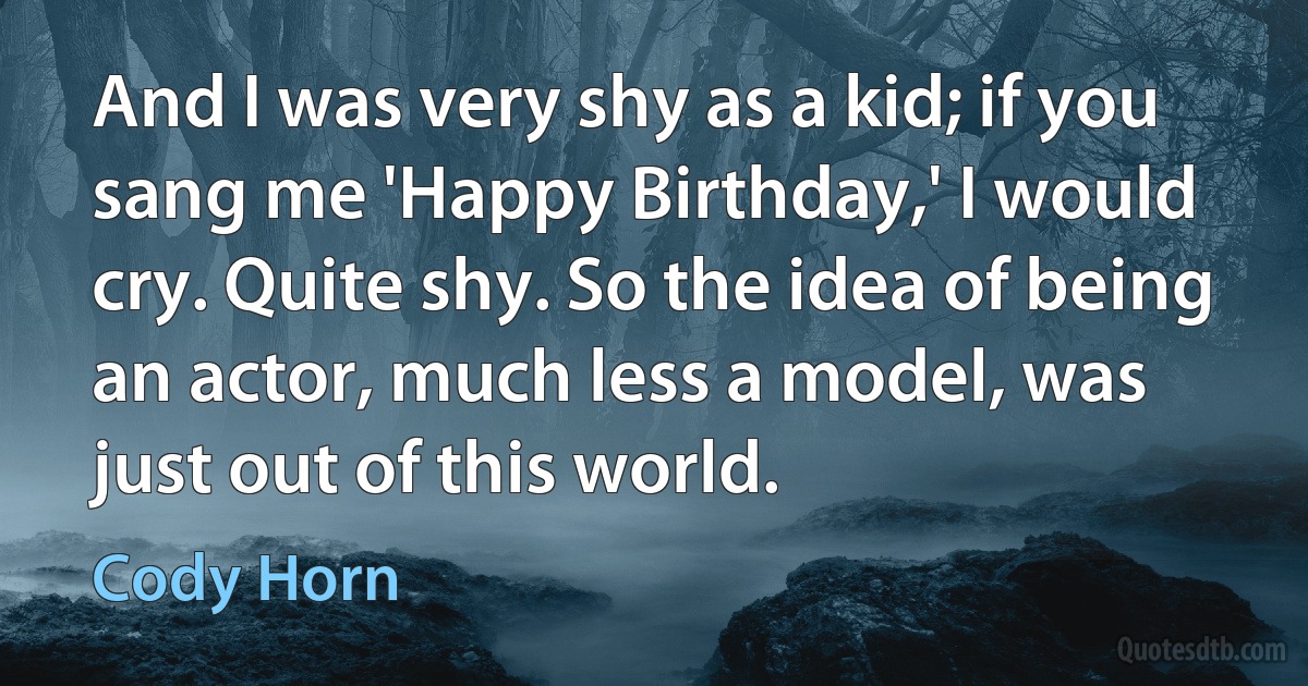 And I was very shy as a kid; if you sang me 'Happy Birthday,' I would cry. Quite shy. So the idea of being an actor, much less a model, was just out of this world. (Cody Horn)