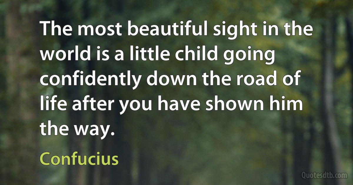 The most beautiful sight in the world is a little child going confidently down the road of life after you have shown him the way. (Confucius)