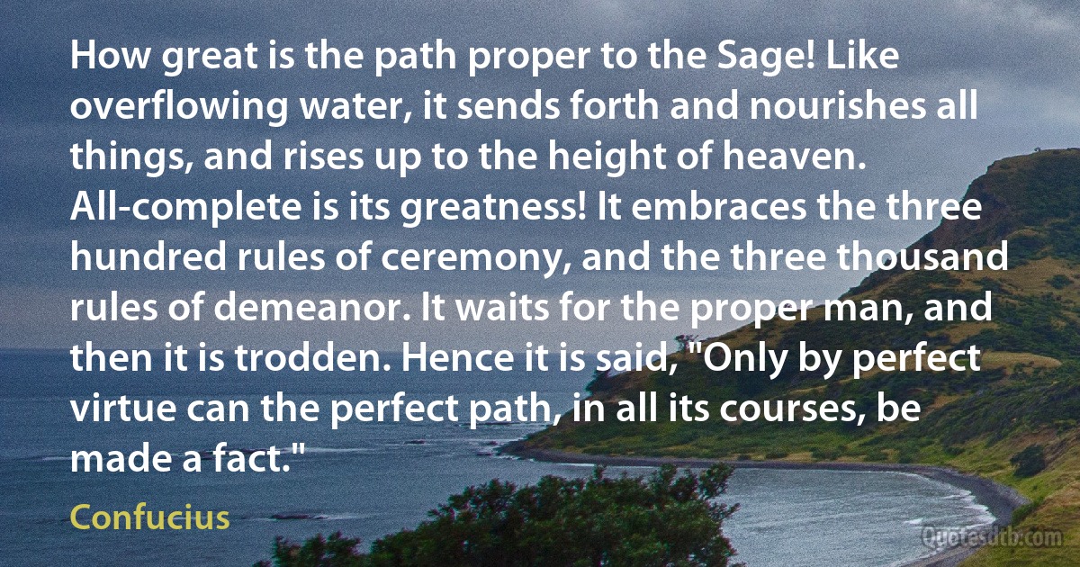 How great is the path proper to the Sage! Like overflowing water, it sends forth and nourishes all things, and rises up to the height of heaven. All-complete is its greatness! It embraces the three hundred rules of ceremony, and the three thousand rules of demeanor. It waits for the proper man, and then it is trodden. Hence it is said, "Only by perfect virtue can the perfect path, in all its courses, be made a fact." (Confucius)