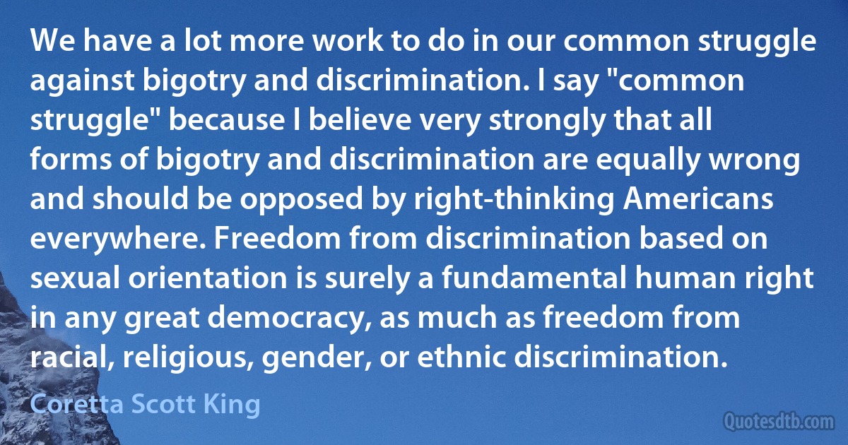 We have a lot more work to do in our common struggle against bigotry and discrimination. I say "common struggle" because I believe very strongly that all forms of bigotry and discrimination are equally wrong and should be opposed by right-thinking Americans everywhere. Freedom from discrimination based on sexual orientation is surely a fundamental human right in any great democracy, as much as freedom from racial, religious, gender, or ethnic discrimination. (Coretta Scott King)