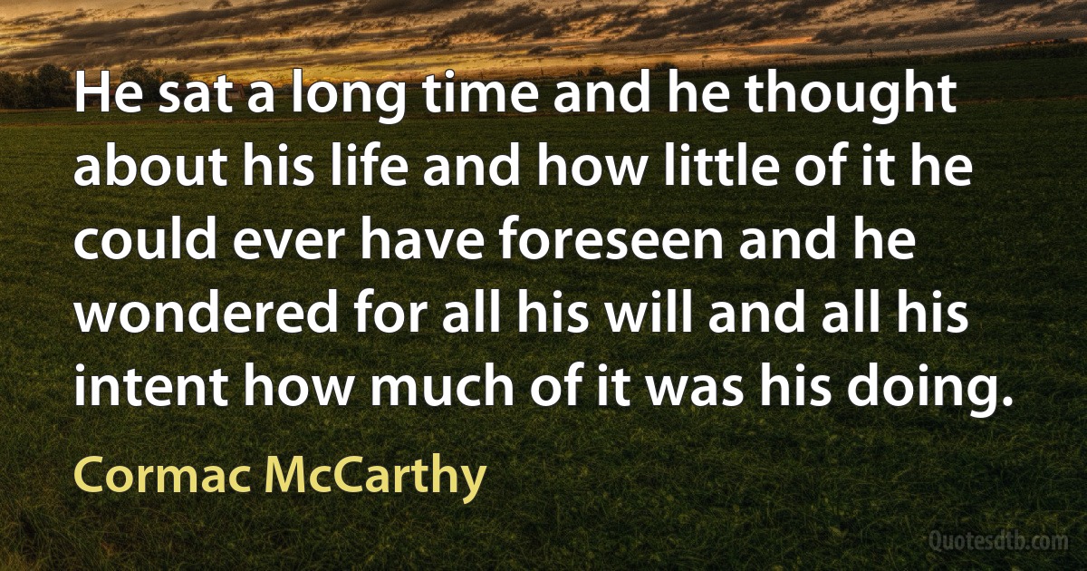 He sat a long time and he thought about his life and how little of it he could ever have foreseen and he wondered for all his will and all his intent how much of it was his doing. (Cormac McCarthy)