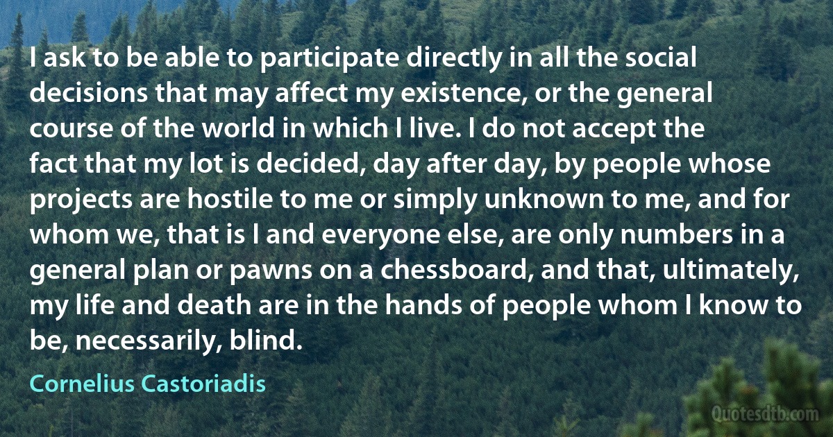 I ask to be able to participate directly in all the social decisions that may affect my existence, or the general course of the world in which I live. I do not accept the fact that my lot is decided, day after day, by people whose projects are hostile to me or simply unknown to me, and for whom we, that is I and everyone else, are only numbers in a general plan or pawns on a chessboard, and that, ultimately, my life and death are in the hands of people whom I know to be, necessarily, blind. (Cornelius Castoriadis)