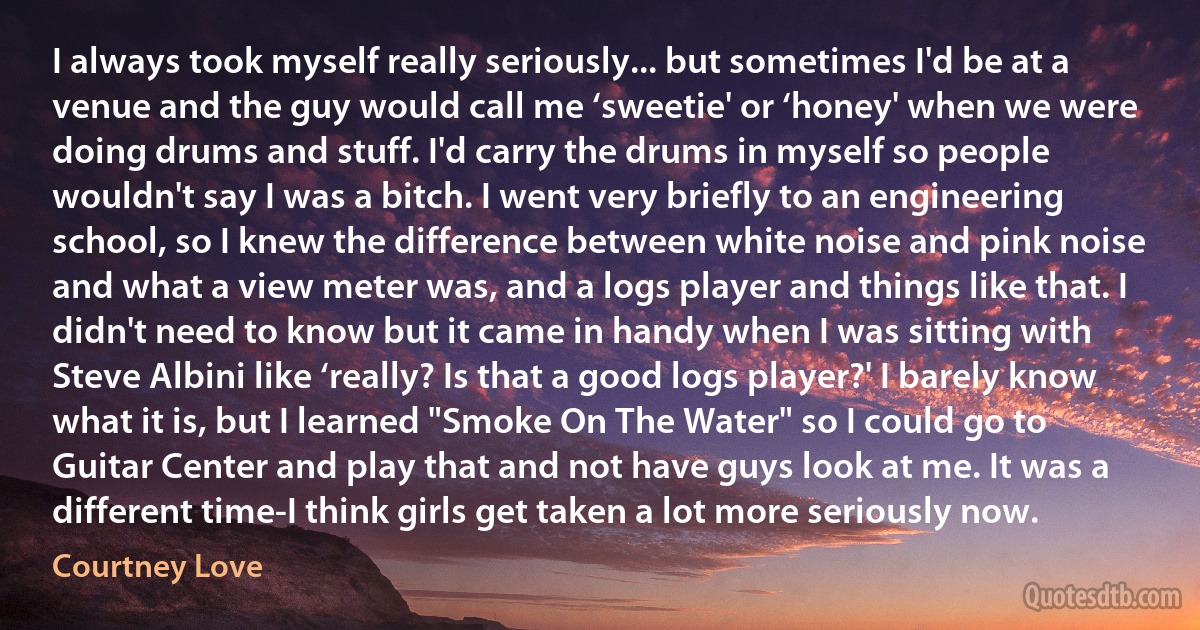 I always took myself really seriously... but sometimes I'd be at a venue and the guy would call me ‘sweetie' or ‘honey' when we were doing drums and stuff. I'd carry the drums in myself so people wouldn't say I was a bitch. I went very briefly to an engineering school, so I knew the difference between white noise and pink noise and what a view meter was, and a logs player and things like that. I didn't need to know but it came in handy when I was sitting with Steve Albini like ‘really? Is that a good logs player?' I barely know what it is, but I learned "Smoke On The Water" so I could go to Guitar Center and play that and not have guys look at me. It was a different time-I think girls get taken a lot more seriously now. (Courtney Love)