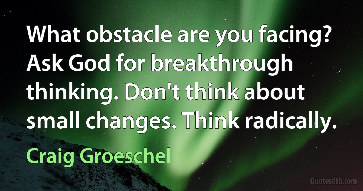 What obstacle are you facing? Ask God for breakthrough thinking. Don't think about small changes. Think radically. (Craig Groeschel)