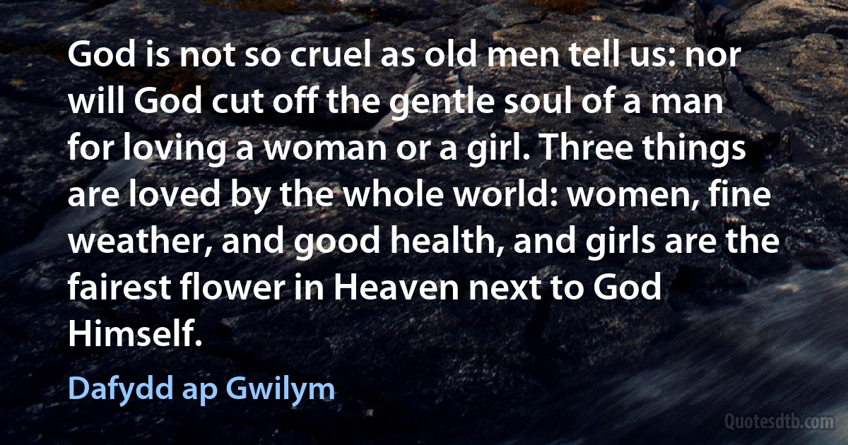 God is not so cruel as old men tell us: nor will God cut off the gentle soul of a man for loving a woman or a girl. Three things are loved by the whole world: women, fine weather, and good health, and girls are the fairest flower in Heaven next to God Himself. (Dafydd ap Gwilym)