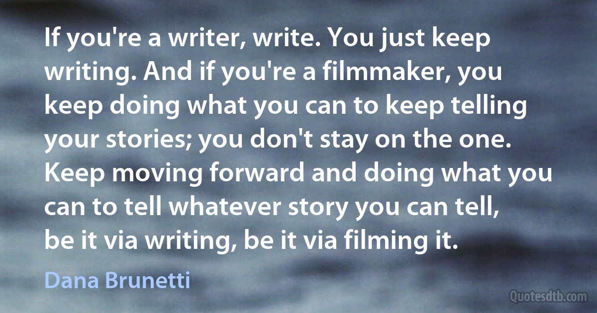 If you're a writer, write. You just keep writing. And if you're a filmmaker, you keep doing what you can to keep telling your stories; you don't stay on the one. Keep moving forward and doing what you can to tell whatever story you can tell, be it via writing, be it via filming it. (Dana Brunetti)