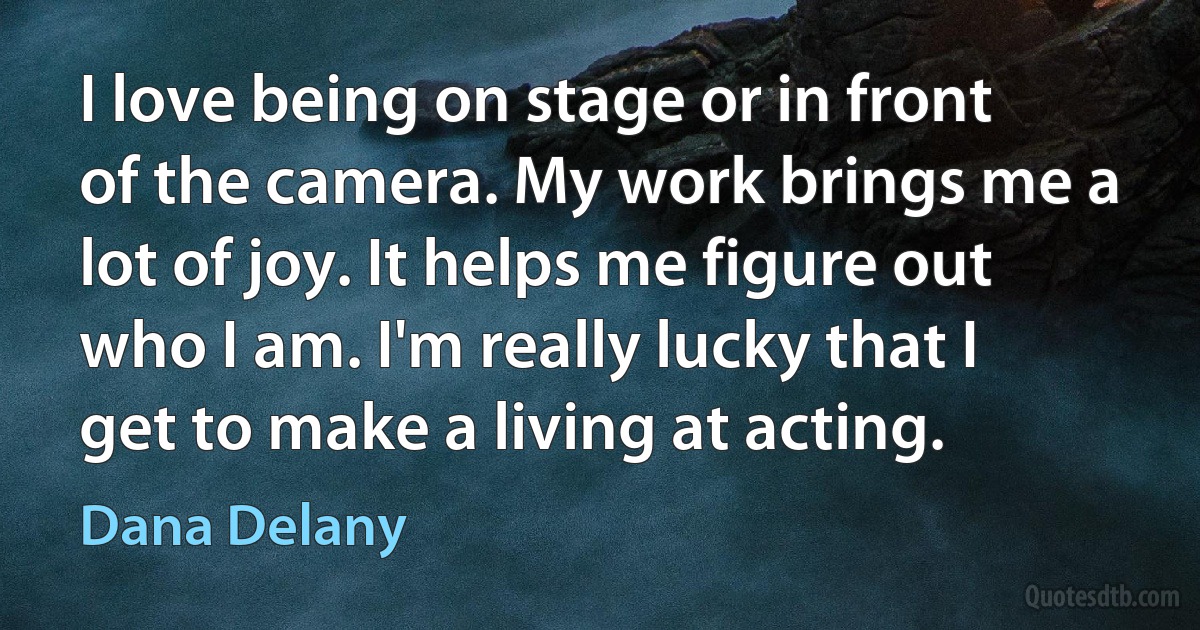 I love being on stage or in front of the camera. My work brings me a lot of joy. It helps me figure out who I am. I'm really lucky that I get to make a living at acting. (Dana Delany)