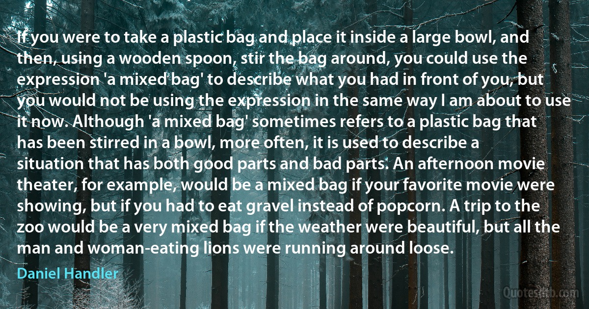 If you were to take a plastic bag and place it inside a large bowl, and then, using a wooden spoon, stir the bag around, you could use the expression 'a mixed bag' to describe what you had in front of you, but you would not be using the expression in the same way I am about to use it now. Although 'a mixed bag' sometimes refers to a plastic bag that has been stirred in a bowl, more often, it is used to describe a situation that has both good parts and bad parts. An afternoon movie theater, for example, would be a mixed bag if your favorite movie were showing, but if you had to eat gravel instead of popcorn. A trip to the zoo would be a very mixed bag if the weather were beautiful, but all the man and woman-eating lions were running around loose. (Daniel Handler)