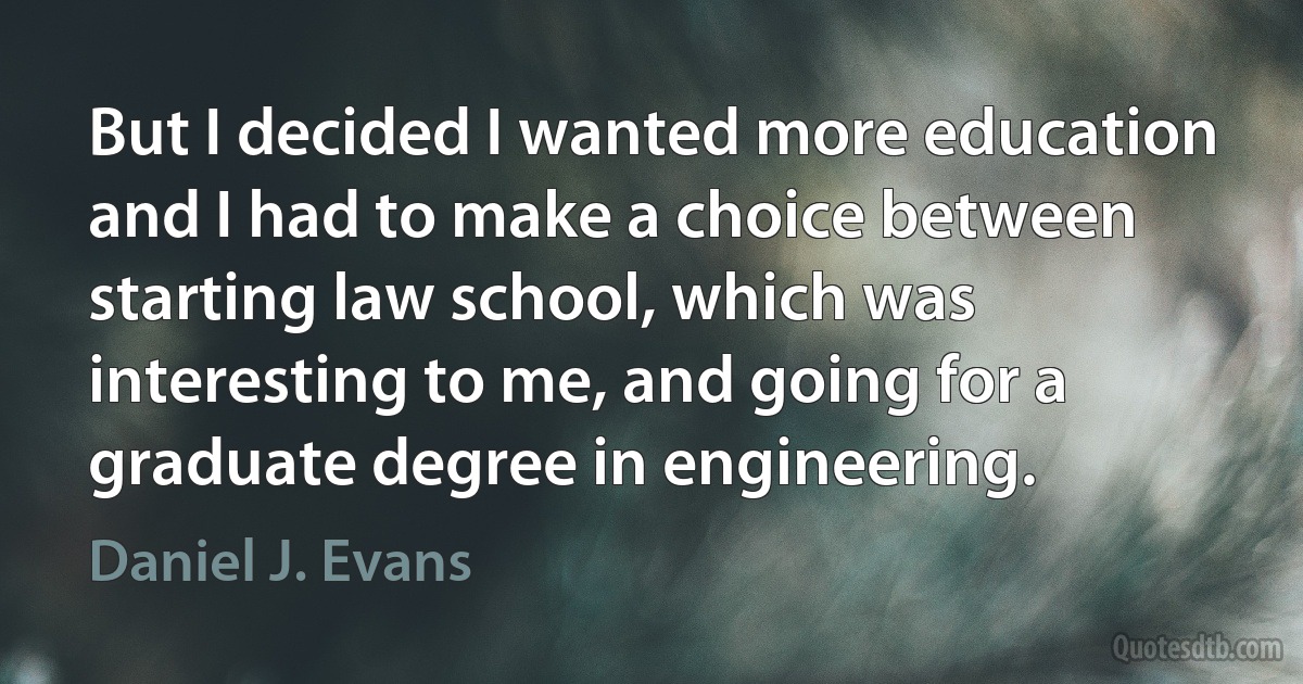 But I decided I wanted more education and I had to make a choice between starting law school, which was interesting to me, and going for a graduate degree in engineering. (Daniel J. Evans)